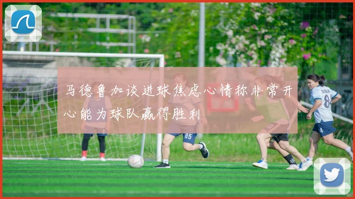 马德鲁加谈进球焦虑心情称非常开心能为球队赢得胜利