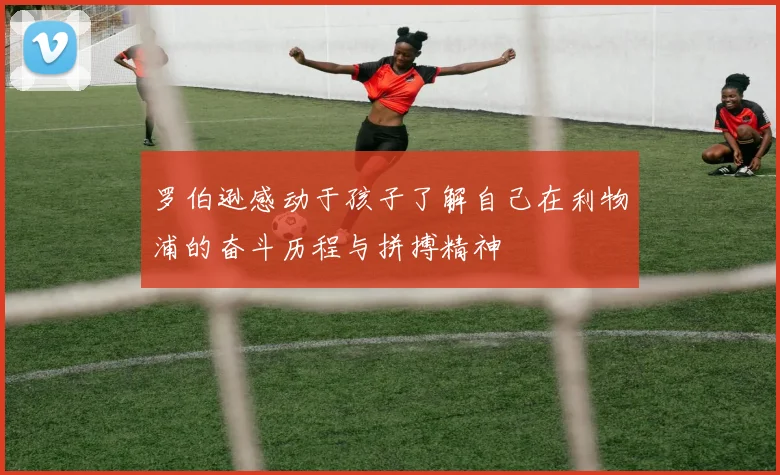 罗伯逊感动于孩子了解自己在利物浦的奋斗历程与拼搏精神