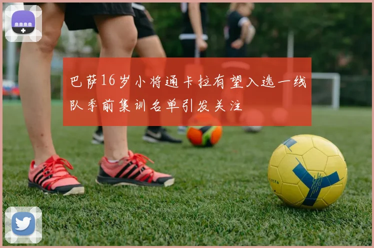 巴萨16岁小将通卡拉有望入选一线队季前集训名单引发关注
