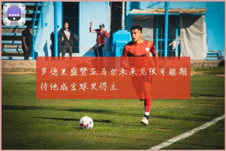 罗德里盛赞亚马尔未来无限可能期待他成金球奖得主