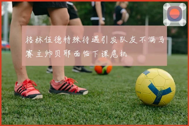 格林伍德特殊待遇引发队友不满马赛主帅贝耶面临下课危机