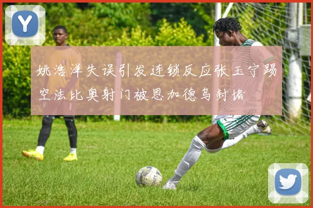 姚浩洋失误引发连锁反应张玉宁踢空法比奥射门被恩加德乌封堵