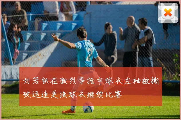 刘若钒在激烈争抢中球衣左袖被撕破迅速更换球衣继续比赛