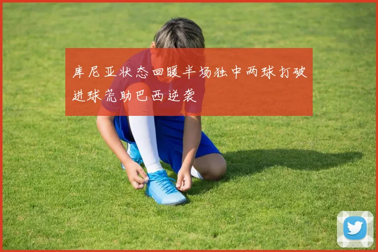 库尼亚状态回暖半场独中两球打破进球荒助巴西逆袭