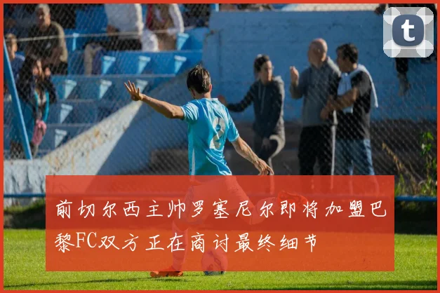前切尔西主帅罗塞尼尔即将加盟巴黎FC双方正在商讨最终细节