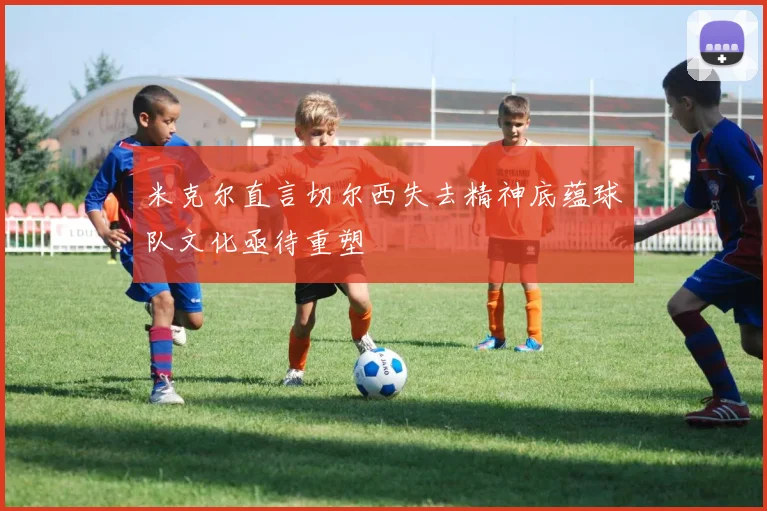 米克尔直言切尔西失去精神底蕴球队文化亟待重塑