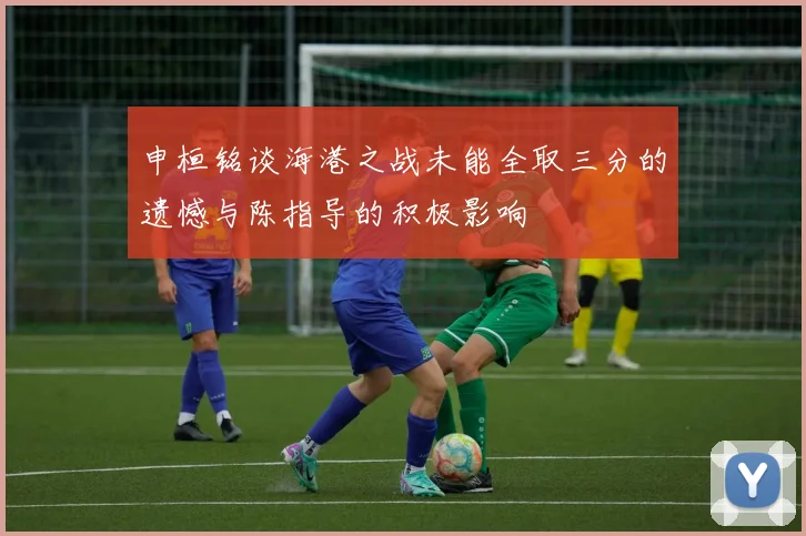 申桓铭谈海港之战未能全取三分的遗憾与陈指导的积极影响