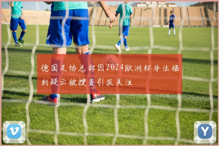 德国足协总部因2024欧洲杯非法福利疑云被搜查引发关注