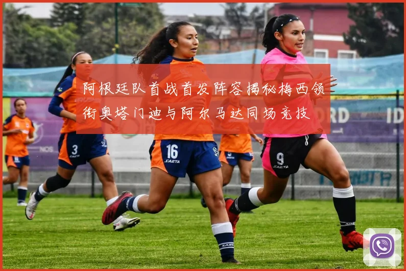 阿根廷队首战首发阵容揭秘梅西领衔奥塔门迪与阿尔马达同场竞技