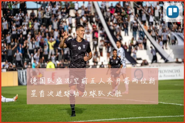 德国队盛况空前五人齐开斋两位新星首次进球助力球队大胜