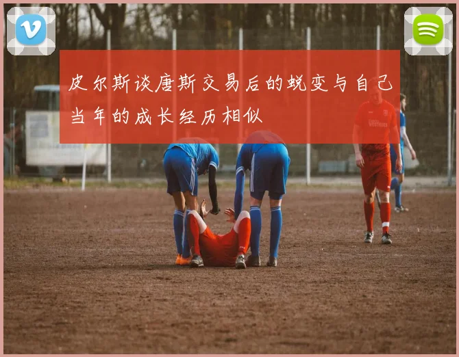 皮尔斯谈唐斯交易后的蜕变与自己当年的成长经历相似
