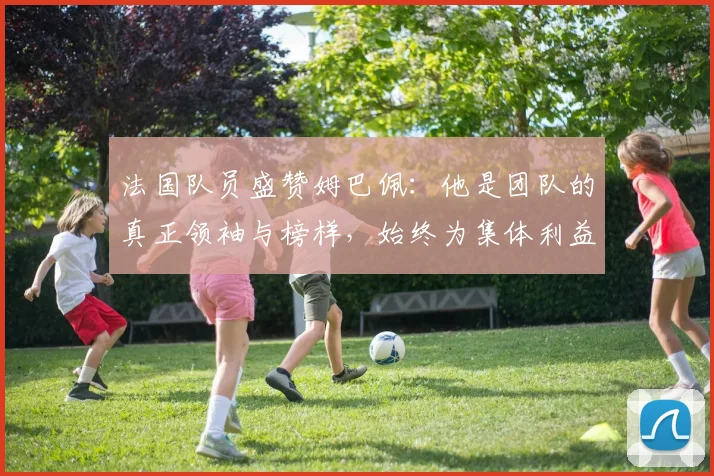 法国队员盛赞姆巴佩：他是团队的真正领袖与榜样，始终为集体利益考虑