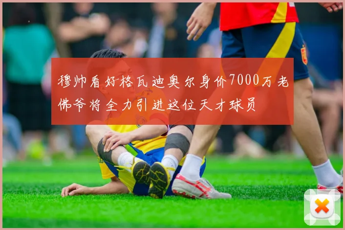 穆帅看好格瓦迪奥尔身价7000万老佛爷将全力引进这位天才球员